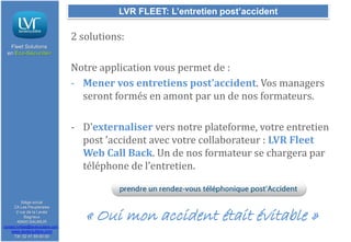 LVR FLEET: L’entretien post’accident

2 solutions:
Fleet Solutions
en Eco-Sécurité®

Notre application vous permet de :
- Mener vos entretiens post’accident. Vos managers
seront formés en amont par un de nos formateurs.
- D’externaliser vers notre plateforme, votre entretien
post ’accident avec votre collaborateur : LVR Fleet
Web Call Back. Un de nos formateur se chargera par
téléphone de l’entretien.

Siège social
ZA Les Peupleraies
2 rue de la Levée
Bagneux
49400 SAUMUR
contact.lvrfleet@lavieroutiere.com

www.lavieroutiere.com
Tél: 02 41 59 00 00

« Oui mon accident était évitable »

 