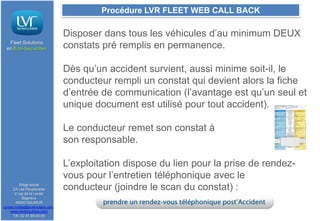 Procédure LVR FLEET WEB CALL BACK

Fleet Solutions
en Eco-Sécurité®

Disposer dans tous les véhicules d’au minimum DEUX
constats pré remplis en permanence.
Dès qu’un accident survient, aussi minime soit-il, le
conducteur rempli un constat qui devient alors la fiche
d’entrée de communication (l’avantage est qu’un seul et
unique document est utilisé pour tout accident).
Le conducteur remet son constat à
son responsable.

Siège social
ZA Les Peupleraies
2 rue de la Levée
Bagneux
49400 SAUMUR
contact.lvrfleet@lavieroutiere.com

www.lavieroutiere.com
Tél: 02 41 59 00 00

L’exploitation dispose du lien pour la prise de rendezvous pour l’entretien téléphonique avec le
conducteur (joindre le scan du constat) :

 