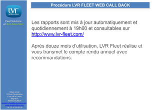 Procédure LVR FLEET WEB CALL BACK

Fleet Solutions
en Eco-Sécurité®

Les rapports sont mis à jour automatiquement et
quotidiennement à 19h00 et consultables sur
http://www.lvr-fleet.com/

Après douze mois d’utilisation, LVR Fleet réalise et
vous transmet le compte rendu annuel avec
recommandations.

Siège social
ZA Les Peupleraies
2 rue de la Levée
Bagneux
49400 SAUMUR
contact.lvrfleet@lavieroutiere.com

www.lavieroutiere.com
Tél: 02 41 59 00 00

 