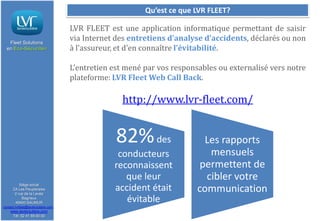 Qu’est ce que LVR FLEET?

Fleet Solutions
en Eco-Sécurité®

LVR FLEET est une application informatique permettant de saisir
via Internet des entretiens d’analyse d’accidents, déclarés ou non
à l’assureur, et d’en connaître l’évitabilité.
L’entretien est mené par vos responsables ou externalisé vers notre
plateforme: LVR Fleet Web Call Back.

http://www.lvr-fleet.com/

82% des
Siège social
ZA Les Peupleraies
2 rue de la Levée
Bagneux
49400 SAUMUR
contact.lvrfleet@lavieroutiere.com

www.lavieroutiere.com
Tél: 02 41 59 00 00

conducteurs
reconnaissent
que leur
accident était
évitable

Les rapports
mensuels
permettent de
cibler votre
communication

 