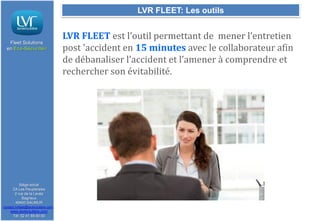 LVR FLEET: Les outils

Fleet Solutions
en Eco-Sécurité®

Siège social
ZA Les Peupleraies
2 rue de la Levée
Bagneux
49400 SAUMUR
contact.lvrfleet@lavieroutiere.com

www.lavieroutiere.com
Tél: 02 41 59 00 00

LVR FLEET est l’outil permettant de mener l’entretien
post 'accident en 15 minutes avec le collaborateur afin
de débanaliser l’accident et l’amener à comprendre et
rechercher son évitabilité.

 