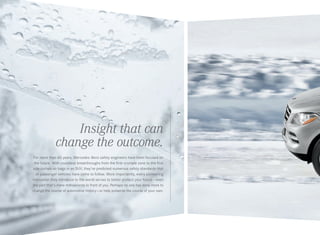 Insight that can
change the outcome.
For more than 60 years, Mercedes -Benz safety engineers have been focused on
the future. With countless breakthroughs from the first crumple zone to the first
side curtain air bags in an SUV, they’ve predicted numerous safety standards that
all passenger vehicles have come to follow. More importantly, every pioneering
innovation they introduce to the world serves to better protect your future — even
the part that’s mere milliseconds in front of you. Perhaps no one has done more to
change the course of automotive history — or help preserve the course of your own.

 