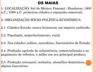 OS MAIAS
1- LOCALIZAÇÃO: Sul do México; Panamá ; Honduras; 1800
a.C.; 1000 a.C. primeiras cidades e expansão comercial;
2- ORGANIZAÇÃO SÓCIO-POLÍTICA-ECONÔMICA:
2.1- Cidades-Estado; nunca formaram um império unificado;
2.2- População, majoritariamente, rural.
2.3- Nas cidades: nobres, sacerdotes, funcionários do Estado;
2.4- Produção agrícola de subsistência, comercialização e ao
pagamento de tributos, o milho era seu principal produto;
2.5- Produção artesanal: cerâmica, utensílios domésticos,
objetos funerários;
 