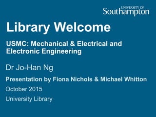 Library Welcome
USMC: Mechanical & Electrical and
Electronic Engineering
Dr Jo-Han Ng
Presentation by Fiona Nichols & Michael Whitton
October 2015
University Library
 