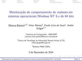 Parte I Parte II Parte III Parte IV Parte V
Monitorac¸˜ao de comportamento de malware em
sistemas operacionais Windows NT 6.x de 64 bits
Marcus Botacin1,3, Vitor Afonso1, Paulo L´ıcio de Geus1, Andr´e
Gr´egio1,2
1Instituto de Computac¸˜ao - UNICAMP
{marcus,vitor,paulo}@lasca.ic.unicamp.br
2Centro de Tecnologia da Informac¸˜ao Renato Archer (CTI)
andre.gregio@cti.gov.br
3Bolsista PIBIC-CNPq
5 de Novembro de 2014
Monitorac¸˜ao de comportamento de malware em sistemas operacionais Windows NT 6.x de 64 bits SBSeg’14
 