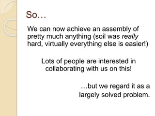 So…
We can now achieve an assembly of
pretty much anything (soil was really
hard, virtually everything else is easier!)
Lots of people are interested in
collaborating with us on this!
…but we regard it as a
largely solved problem.
 