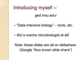 Introducing myself --
ged.msu.edu/
 “Data-intensive biology” – tools, etc.
 Not a marine microbiologist at all!
Note: these slides are all on slideshare.
(Google “titus brown slide share”)
 