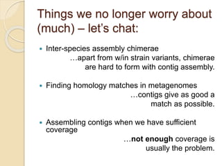 Things we no longer worry about
(much) – let’s chat:
 Inter-species assembly chimerae
…apart from w/in strain variants, chimerae
are hard to form with contig assembly.
 Finding homology matches in metagenomes
…contigs give as good a
match as possible.
 Assembling contigs when we have sufficient
coverage
…not enough coverage is
usually the problem.
 
