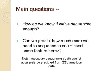 Main questions --
I. How do we know if we’ve sequenced
enough?
II. Can we predict how much more we
need to sequence to see <insert
some feature here>?
Note: necessary sequencing depth cannot
accurately be predicted from SSU/amplicon
data
 