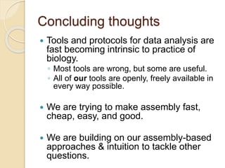 Concluding thoughts
 Tools and protocols for data analysis are
fast becoming intrinsic to practice of
biology.
◦ Most tools are wrong, but some are useful.
◦ All of our tools are openly, freely available in
every way possible.
 We are trying to make assembly fast,
cheap, easy, and good.
 We are building on our assembly-based
approaches & intuition to tackle other
questions.
 