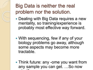 Big Data is neither the real
problem nor the solution.
 Dealing with Big Data requires a new
mentality, so training/experience is
probably most effective way forward.
 With sequencing, few if any of your
biology problems go away, although
some aspects may become more
tractable.
 Think future: any -ome you want from
any sample you can get. …So now
 
