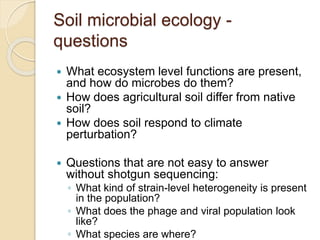 Soil microbial ecology -
questions
 What ecosystem level functions are present,
and how do microbes do them?
 How does agricultural soil differ from native
soil?
 How does soil respond to climate
perturbation?
 Questions that are not easy to answer
without shotgun sequencing:
◦ What kind of strain-level heterogeneity is present
in the population?
◦ What does the phage and viral population look
like?
◦ What species are where?
 