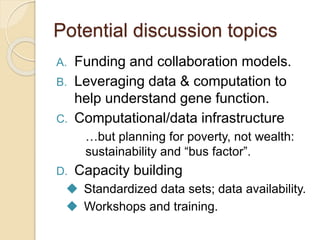 Potential discussion topics
A. Funding and collaboration models.
B. Leveraging data & computation to
help understand gene function.
C. Computational/data infrastructure
…but planning for poverty, not wealth:
sustainability and “bus factor”.
D. Capacity building
 Standardized data sets; data availability.
 Workshops and training.
 