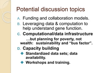 Potential discussion topics
A. Funding and collaboration models.
B. Leveraging data & computation to
help understand gene function.
C. Computational/data infrastructure
…but planning for poverty, not
wealth: sustainability and “bus factor”.
D. Capacity building
 Standardized data sets; data
availability.
 Workshops and training.
 