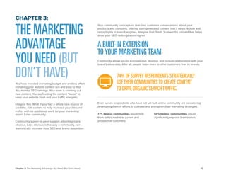 12 
Chapter 3: The Marketing Advantage You Need (But Don’t Have) 
THE MARKETING ADVANTAGE YOU NEED (BUT DON’T HAVE) 
You have invested marketing budget and endless effort in making your website content rich and easy to find. You monitor SEO rankings. Your team is cranking out new content. You are feeding the content “beast” to keep your website fresh and your traffic energetic. 
Imagine this: What if you had a whole new source of credible, rich content to help increase your inbound traffic, with no additional work for your marketing team? Enter community. 
Community’s peer-to-peer support advantages are obvious. Less obvious is the way a community can dramatically increase your SEO and brand reputation. 
CHAPTER 3: 
A BUILT-IN EXTENSION 
TO YOUR MARKETING TEAM 
Community allows you to acknowledge, develop, and nurture relationships with your brand’s advocates. After all, people listen more to other customers than to brands. 
77% believe communities would help them better market to current and prospective customers. 
69% believe communities would significantly improve their brands. 
Even survey respondents who have not yet built online community are considering developing them in efforts to cultivate and strengthen their marketing strategies. 
Your community can capture real-time customer conversations about your products and company, offering user-generated content that’s very credible and ranks highly in search engines. Imagine that: fresh, trustworthy content that helps drive your SEO rankings even higher. 
74% OF SURVEY RESPONDENTS STRATEGICALLY 
USE THEIR COMMUNITIES TO CREATE CONTENT 
TO DRIVE ORGANIC SEARCH TRAFFIC.  