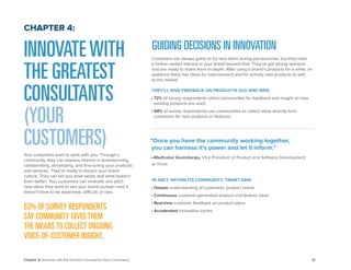 14 
Chapter 4: Innovate with the Greatest Consultants (Your Customers) 
INNOVATE WITH THE GREATEST CONSULTANTS (YOUR CUSTOMERS) 
Your customers want to work with you. Through a community, they can express interest in brainstorming, collaborating, developing, and fine-tuning your products and services. They’re ready to dissect your brand culture. They can tell you what works and what doesn’t. Even better: Your customers can innovate and pitch new ideas they want to see your brand pursue—and it doesn’t have to be expensive, difficult, or rare. 
63% OF SURVEY RESPONDENTS 
SAY COMMUNITY GIVES THEM 
THE MEANS TO COLLECT ONGOING 
VOICE-OF-CUSTOMER INSIGHT. 
CHAPTER 4: 
GUIDING DECISIONS IN INNOVATION 
Customers are always game to try new items during pre-launches, but they have a further vested interest in your brand beyond that. They’ve got strong opinions and are ready to share them in-depth. After using a brand’s products for a while, an audience likely has ideas for improvement and for entirely new products to add 
to the market. 
THEY’LL GIVE FEEDBACK ON PRODUCTS OLD AND NEW. 
• 72% of survey respondents utilize communities for feedback and insight on how existing products are used. 
• 68% of survey respondents use communities to collect ideas directly from customers for new products or features. 
“Once you have the community working together, 
you can harness it’s power and let it inform.” 
—Madhukar Govindaraju, Vice President of Product and Software Development 
at Trinet 
IN FACT, WITHIN ITS COMMUNITY, TRINET SAW: 
• Deeper understanding of customers’ product needs 
• Continuous customer-generated product and feature ideas 
• Real-time customer feedback on product plans 
• Accelerated innovation cycles  