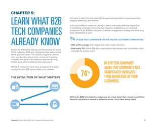 17 
Chapter 5: Learn What B2B Tech Companies Already Know 
LEARN WHAT B2B TECH COMPANIES ALREADY KNOW 
Known for effectively hearing and harnessing the voice of the customer, B2B tech companies have been ahead of the game for years. The industry regularly catches onto user trends early and has continued to deploy, innovate, and perfect its audience approaches long before many other industries first experiment. 
B2B tech companies have long recognized the great change that the B2B setup presents as a whole. 
CHAPTER 5: 
THE EVOLUTION OF WHAT MATTERS 
One area in which the tech industry has particularly excelled is community-driven support, marketing, and ideation. 
B2B cloud software companies don’t just utilize community well; they depend on it. Cultivating a branded community has long been established as an essential component of the B2B tech industry’s customer engagement strategy, and it has long been established as such. 
• With a 61% average, that’s higher than other major industries. 
• And nearly 70% of the B2B tech organizations that provide user communities have had them for at least a year. 
OF B2B TECH COMPANIES AGREE THAT COMMUNITY HAS SIGNIFICANTLY INCREASED THEIR KNOWLEDGE OF THEIR CUSTOMERS. 
Within the B2B tech industry, customers are vocal about their concerns and their ideas for solutions to device or software issues. They value being heard. 
74 
% 
¾ OF B2B TECH COMPANIES FOSTER ONLINE CUSTOMER COMMUNITIES.  