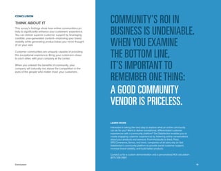 Conclusion 
THINK ABOUT IT 
This survey’s findings show how online communities can help to significantly enhance your customers’ experience. You can deliver superior customer support by leveraging credible, user-generated content—improving your brand visibility while generating product ideas you never thought of on your own. 
Customer communities are uniquely capable of providing this exceptional experience. Bring your customers closer to each other, with your company at the center. 
When you unleash the benefits of community, your company will naturally rise above the competition in the eyes of the people who matter most: your customers. 
COMMUNITY’S ROI IN BUSINESS IS UNDENIABLE. WHEN YOU EXAMINE 
THE BOTTOM LINE, 
IT’S IMPORTANT TO REMEMBER ONE THING: 
A GOOD COMMUNITY VENDOR IS PRICELESS. 
19 
LEARN MORE 
Interested in taking the next step to explore what an online community can do for you? Want to deliver exceptional, differentiated customer experiences with a community platform? Get Satisfaction enables you to create engaging customer experiences by fostering online conversations about your products and services. From Hootsuite to Intuit, Prezi, SPS Commerce, Sonos, and more, companies of all sizes rely on Get Satisfaction’s community platform to provide social customer support, increase brand visibility, and build better products. 
Contact us for a custom demonstration and a personalized ROI calculation: (877) 339-3997. 
CONCLUSION 