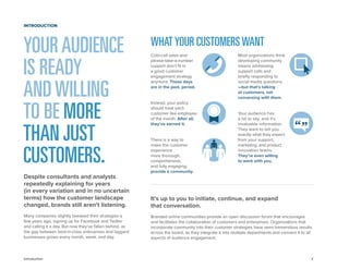 2 
Cold-call sales and please-take-a-number support don’t fit in a good customer engagement strategy anymore. Those days 
are in the past, period. 
Instead, your policy should treat each customer like employee of the month. After all, they’ve earned it. 
There is a way to make the customer experience more thorough, comprehensive, 
and fully engaging: provide a community. 
Most organizations think developing community means addressing support calls and briefly responding to social media questions. —but that’s talking at customers, not conversing with them. 
Your audience has 
a lot to say, and it’s invaluable information. They want to tell you exactly what they expect from your support, marketing, and product innovation teams. They’re even willing 
to work with you. 
It’s up to you to initiate, continue, and expand 
that conversation. 
Branded online communities provide an open discussion forum that encourages and facilitates the collaboration of customers and enterprises. Organizations that incorporate community into their customer strategies have seen tremendous results across the board, as they integrate it into multiple departments and connect it to all aspects of audience engagement. 
Introduction 
YOUR AUDIENCE IS READY 
AND WILLING 
TO BE MORE THAN JUST 
CUSTOMERS. 
Despite consultants and analysts repeatedly explaining for years 
(in every variation and in no uncertain terms) how the customer landscape changed, brands still aren’t listening. 
Many companies slightly tweaked their strategies a few years ago, signing up for Facebook and Twitter and calling it a day. But now they’ve fallen behind, as the gap between best-in-class enterprises and laggard businesses grows every month, week, and day. 
INTRODUCTION 
WHAT YOUR CUSTOMERS WANT  