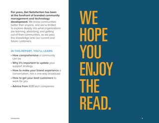 4 
WE HOPE YOU ENJOY THE READ. 
For years, Get Satisfaction has been 
at the forefront of branded community management and technology development. We know communities better than anyone, and we’re thrilled 
to explore deeply into what organizations are learning, absorbing, and getting 
out of their communities, as we pass 
this knowledge onto our current and future customers. 
IN THIS REPORT, YOU’LL LEARN: 
• How comprehensive a community 
can be 
• Why it’s important to update your support strategy 
• How to make your brand experience a conversation, not a one-way broadcast 
• How to get your best customers to work for you 
• Advice from B2B tech companies 
Introduction 
 