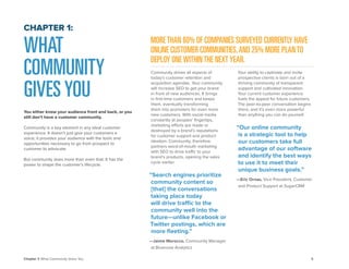 5 
Chapter 1: What Community Gives You 
Community drives all aspects of today’s customer retention and acquisition agendas. Your community will increase SEO to get your brand in front of new audiences. It brings in first-time customers and keeps them, eventually transforming them into promoters for even more new customers. With social media constantly at peoples’ fingertips, marketing efforts are made or destroyed by a brand’s reputations for customer support and product ideation. Community, therefore, partners word-of-mouth marketing with SEO to drive traffic to your brand’s products, opening the sales cycle earlier. 
“Search engines prioritize community content so [that] the conversations taking place today will drive traffic to the community well into the future—unlike Facebook or Twitter postings, which are 
more fleeting.” 
—Jaime Morocco, Community Manager 
at Bluenose Analytics 
Your ability to captivate and invite prospective clients is born out of a thriving community of transparent support and cultivated innovation. 
Your current customer experience fuels the appeal for future customers. The peer-to-peer conversation begins there, and it’s even more powerful than anything you can do yourself. 
“Our online community is a strategic tool to help our customers take full advantage of our software and identify the best ways to use it to meet their unique business goals.” 
—Eric Ornas, Vice President, Customer and Product Support at SugarCRM 
WHAT COMMUNITY 
GIVES YOU 
You either know your audience front and back, or you still don’t have a customer community. 
Community is a key element in any ideal customer experience. It doesn’t just give your customers a 
voice; it provides your audience with the tools and opportunities necessary to go from prospect to customer to advocate. 
But community does more than even that. It has the power to shape the customer’s lifecycle. 
CHAPTER 1: 
MORE THAN 60% OF COMPANIES SURVEYED CURRENTLY HAVE ONLINE CUSTOMER COMMUNITIES, AND 25% MORE PLAN TO DEPLOY ONE WITHIN THE NEXT YEAR.  