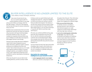 PAGE 9
Does a lack of email clicks for two,
four or six months signal trouble? If a
customer abandons a product on your page
and you send a follow-up message, what’s the
best offer strategy – a discount or free shipping?
And how does the impact of customer interactions
decay over time?
Marketers have wondered about these and similar
questions for some time, but unless you worked at
a big corporation with huge marketing budgets,
the answers eluded you. But in 2014, savvy
marketers at companies of all sizes will be using
buyer intelligence to build really smart programs
that engage customers more strongly.
Starting to tap into deep data-driven intelligence
might involve simply changing the way you
collect information, gathering “implicit” customer
preferences to complement and inform the
“explicit” data contacts have given you.Or it might
mean tapping a predictive analytics or business
intelligence partner, such asAgilOne orWindsor
Circle, to gain insights about propensity-to-buy
and lifetime customer value based on the data you
already have.
Either way, the goal is to use your data to start
modeling behaviors, and then use these models
to help you reach your goal of delivering the right
message at the right time – taking this intelligence
as it boils to the surface and making it customer-
facing via really smart programs. For instance, if
you learn that customers who buy ProductA often
go on to purchase either low-margin Product B or
high-margin ProductC, you may want to give them
a “10 percent off” offer to incent them to go
with ProductC.
Of course, you could also addWeb tracking, page
level visits, SKU considerations and more into
the mix, with the combination pushing select
customers into an automated program. Maybe
only 10 people a day meet the criteria, but they
get this phenomenal offer that pushes the revenue
needle for you.
So if you’ve been focused on big, high-volume blast
messaging, make it a goal in 2014 to take one or
two really intelligent campaigns and layer them
into your messaging mix, gradually making your
content more relevant.
Key tactics for using buyer
intelligence to your benefit in 2014:
•	 Look at aggregate data for new insights
about your customers’ and prospects’ needs
throughout their lifecycles.Then, think about
what content you could provide that would
deepen their engagement at different stages.
•	 Mine your purchase history data
to identify customers most likely to
generate long-term value. Brainstorm
new retention programs you might
implement to build stronger relationships
with these high-value customers.
•	 Look at the marketing/sales relationship
in new ways. How might the order,
combination and frequency of marketing
touches impact sales? Does interaction
with certain pieces of content designate
a stronger engagement level? Questions
like these can help you optimize
your initiatives.
BUYER INTELLIGENCE IS NO LONGER LIMITED TO THE ELITE
Dave Walters, Product Strategist, Silverpop
TREND
6
 