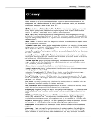 Mastering QuickBooks Payroll
97
Glossary
Below are some of the most common terms related to payroll, benefits, human resources, and
employment law. For current amounts or limits related to these terms, consult your accountant,
employment law attorney, state agency, or the IRS.
125 Plan: Also known as "Cafeteria Plan" or "Flex Plan". Out-of-pocket costs an employee pays for certain
benefit plans. If this is available to the employee, premium payments can be taken on a before-tax basis,
reducing the employee's federal, social security, Medicare and most state taxes.
401(k) Plan: A cash or deferred arrangement that allows employees to authorize their employer to place
pretax dollars in a retirement plan that invests the money. The contributions (including those matched by the
employer) and any earnings on them are not subject to federal income tax (and most state income taxes) until
they are withdrawn.
403(b) Annuity: An annuity or mutual fund that provides retirement income for employees of public schools
and certain tax exempt organizations.
Accelerated Deposit Rule: This rule requires employers who accumulate a tax liability of $100,000 or more
during a deposit period to deposit withheld taxes within one banking day of the day the liability was incurred.
This is also known as the one-day or $100,000 rule.
Accrual: The recognition of assets, expenses, liabilities or revenues after the cash value has been determined,
but before it is transferred.
Advance Earned Income Credit (AEIC): Payments of earned income credit during the year to employees
who expect to be eligible for the credit. Employers make the payments out of federal income, Social Security
and Medicate taxes withheld from the employees wages.
After-Tax Deduction: A deduction from an employees pay that does not reduce the employees taxable
wages. It is taken out only after all applicable taxes and other deductions have been withheld (e.g., union
dues, garnishments, charitable contributions).
Alien: A citizen of a country other than the U.S. or one of its territories or possessions.
Annual Wage Reporting (AWR): The Social Security Administrations system of recording wages reported
annually by employers on Forms W-2.
Automated Clearing House (ACH): A Federal Reserve Bank or private financial institution acting as a
clearinghouse for direct deposits. Entries are received and transmitted by the ACH.
Backup Withholding: Income tax withholding required from non-employee compensation when the payee
fails to furnish the payer with a taxpayer identification number (TIN) or the payer is notified by the IRS that
the payees TIN is incorrect.
Base Period: As it relates to unemployment compensation, it generally consists of 52 weeks or four of the
last five quarters, immediately preceding the claimants benefit year.
Base Period Wages: Wages earned during the base period. The amount is generally one of several criteria
used in determining a claimant’s eligibility for unemployment compensation.
Cafeteria Plan: A plan that offers flexible benefits under the Internal Revenue Code 125. Employees choose
their benefits from a "menu" of cash and benefits, some of which can be paid with pretax deductions from
wages.
Child Support Withholding: The process of withholding amounts from an employees compensation to
satisfy a child support order from a court or state child welfare administrative agency. The employer is
responsible for withholding the amounts and paying them over to the party named in the withholding order.
Circular E: IRS Publication 15, Employers Tax Guide. This publication contains the basic rules, guidelines,
and instructions for withholding, depositing, reporting, and paying federal employment taxes.
Compensation: All cash and non-cash remuneration given to an employee for services performed for the
employer.
Compensatory Time: Paid time off granted to an employee for working extra hours. The Federal Wage-
Hour Law places severe restrictions on the use of compensatory time to avoid paying overtime, although
special exemptions are allowed for certain public sector employees (e.g., police officers and firefighters).
 