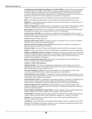 Resources-Chapter 10
98
Consolidated Omnibus Budget Reconciliation Act of 1985 (COBRA): Federal law that requires employers
with group health care coverage to offer continued coverage to separated employees and other qualifying
beneficiaries. The person seeking coverage may be required to pay up to 102% of the premium for the
coverage. COBRA also requires public sector employers to withhold and pay Medicare tax on the wages of
all employees hired after 3-31-86 if the employer is not covered by a 218 agreement.
Credit: An accounting entry that increases liabilities and revenues and decreases assets and expenses.
Debit: An accounting entry that increases assets and expenses and decreases liabilities and revenues.
Deduction: An amount subtracted from an employee’s gross pay to reach net pay, or an amount allowed to
taxpayers as an offset against income.
Deferred Compensation: The postponement of a wage payment to a future date. Usually describes a portion
of wages set aside by an employer for an employee and put into a retirement plan on a pretax basis.
Direct Deposit: The electronic transfer of an employee’s net pay directly into financial institution accounts
designated by the employee, thus avoiding the need to receive a "live" paycheck.
Earned Income Credit (EIC): A tax credit that is available to low-income employees with one or more
qualifying children. It may be taken when the employee files his or her individual tax return, or partially paid
in advance by the employer during the year.
EE Info: Employee Earnings information.
Electronic Funds Transfer (EFT): The transfer of money electronically from an account in one financial
institution to an account in another financial institution.
Electronic Federal Tax Payment System (EFTPS): System that allows employers to make federal tax
deposits electronically through the ACH network.
Electronic Filing: The process of filing tax and information returns directly from one computer to another.
Employee: Someone who performs services for an individual or an organization in return for compensation.
Employees Withholding Allowance Certificate: The federal Form W-4 or an equivalent state or local form
on which the employee states their marital status and the number of withholding allowances he or she claims.
The form is used by the employer to determine the amount of federal, state, and local income taxes to
withhold from the employee's compensation.
Employer Identification Number (EIN): The employers account number with the Internal Revenue
Service, consisting of nine (9) digits (00-0000000).
Exempt: See White Collar Employees.
Experience Rating: In the context of unemployment compensation, it is the employers past record of
unemployment claims activity. This record is used to determine the employers unemployment tax rate (i.e., a
high unemployment rate results in a higher tax rate).
Fair Labor Standards Act (FLSA): The Fair Labor Standards Act (1938) regulates minimum wage,
overtime pay, and child labor laws for employers and employees covered by the law.
Family Medical Leave Act of 1993: Law guaranteeing 12 weeks of unpaid leave to most employees to care
for newborn or newly adopted children, or to deal with a serious injury or illness suffered by an employee or
an ailing child, spouse, or parent of the employee.
Federal Income Tax (FIT): A withholding tax levied against employees. The amount of withholding varies
with the amount of earnings, frequency of pay, number of claimed exemptions, and marital status.
Federal Insurance Contributions Act (FICA): Combined tax levies for Social Security and Medicare.
Federal Unemployment Tax Act (FUTA): It requires employers to pay a certain percentage of their
employees' wages (up to a maximum wage limit) as a payroll tax to help fund unemployment compensation
benefits for separated employees.
Federal Employer Identification Number (FEIN): A number assigned to taxpayers and businesses by the
federal government. This number is used for all tax transactions. Also referred to as EIN.
Fringe Benefit: Compensation other than wages provided to an employee such as health and life insurance,
vacation, employer-provided vehicles, public transportation subsidies, etc., (taxable or non-taxable).
Garnishee: In a payroll context, an employer that receives an order requiring withholding from an
employee’s wages to satisfy a debt.
Garnishment: A legal authorization to involuntarily transfer employee wages to a creditor to satisfy a debt.
Gross-Up: An IRS-approved formula that employers can use to determine the taxable gross payment when
the employer wishes to pay the employees share of the tax.
 