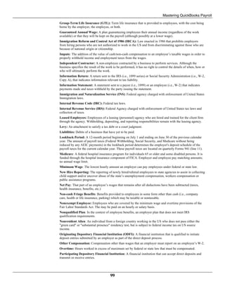 Mastering QuickBooks Payroll
99
Group-Term Life Insurance (GTL): Term life insurance that is provided to employees, with the cost being
borne by the employer, the employee, or both.
Guaranteed Annual Wage: A plan guaranteeing employees their annual income (regardless of the work
available) or that they will be kept on the payroll (although possibly at a lower wage).
Immigration Reform and Control Act of 1986 (IRCA): Law enacted in 1986 that prohibits employers
from hiring persons who are not authorized to work in the US and from discriminating against those who are
because of national origin or citizenship.
Impute: The addition of the value of cash/non-cash compensation to an employee’s taxable wages in order to
properly withhold income and employment taxes from the wages.
Independent Contractor: A non-employee contracted by a business to perform services. Although the
business specifies the result of the work to be performed, it has no right to control the details of when, how or
who will ultimately perform the work.
Information Return: A return sent to the IRS (i.e., 1099 series) or Social Security Administration (i.e., W-2,
Copy A), that indicates information relevant to tax liability.
Information Statement: A statement sent to a payee (i.e., 1099) or an employee (i.e., W-2) that indicates
payments made and taxes withheld by the party issuing the statement.
Immigration and Naturalization Service (INS): Federal agency charged with enforcement of United States
Immigration laws.
Internal Revenue Code (IRC): Federal tax laws.
Internal Revenue Service (IRS): Federal Agency charged with enforcement of United States tax laws and
collection of taxes.
Leased Employees: Employees of a leasing (personnel) agency who are hired and trained for the client firm
through the agency. Withholding, depositing, and reporting responsibilities remain with the leasing agency.
Levy: An attachment to satisfy a tax debt or a court judgment.
Liabilities: Debits of a business that have yet to be paid.
Lookback Period: A 12-month period beginning on July 1 and ending on June 30 of the previous calendar
year. The amount of payroll taxes (Federal Withholding, Social Security, and Medicare without being
reduced by any AEIC payments) in the lookback period determines the employer's deposit schedule of the
payroll taxes for the current calendar year. These payroll taxes are located on quarterly Forms 941 (line 11).
Medicare: A federal hospital insurance program for individuals 65 or older and some disabled persons. It is
funded through the hospital insurance component of FICA. Employer and employee pay matching amounts;
no annual wage limit.
Minimum Wage: The lowest hourly amount an employer can pay employees under federal or state law.
New Hire Reporting: The reporting of newly hired/rehired employees to state agencies to assist in collecting
child support and/or uncover abuse of the state’s unemployment compensation, workers compensation or
public assistance programs.
Net Pay: That part of an employee’s wages that remains after all deductions have been subtracted (taxes,
health insurance, benefits, etc.)
Non-cash Fringe Benefits: Benefits provided to employees in some form other than cash (i.e., company
care, health or life insurance, parking) which may be taxable or nontaxable.
Nonexempt Employee: Employees who are covered by the minimum wage and overtime provisions of the
Fair Labor Standards Act. The may be paid on an hourly or salary basis.
Nonqualified Plan: In the context of employee benefits, an employer plan that does not meet IRS
qualification requirements.
Nonresident Alien: An individual from a foreign country working in the US who does not pass either the
"green card" or "substantial presence" residency test, but is subject to federal income tax on US source
income.
Originating Depository Financial Institution (ODFI): A financial institution that is qualified to initiate
deposit entries submitted by an employer as part of the direct deposit process.
Other Compensation: Compensation other than wages that an employer must report on an employee’s W-2.
Overtime: Hours worked in excess of maximum set by federal or state law that must be compensated.
Participating Depository Financial Institution: A financial institution that can accept direct deposits and
transmit or receive entries.
 