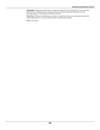 Mastering QuickBooks Payroll
101
Withholding: Subtracting amounts from an employee’s wages for taxes, garnishments or levies, and other
deductions (i.e., medical insurance premiums, union dues). These amounts are then paid over to the
government agency or other party to whom they are owed.
Work Week: The basis for determining an employee’s regular rate of pay and overtime pay due under the
Federal Wage-Hour Law. It can be any consecutive 7-day (168-hour) period.
YTD: Year to Date.
 