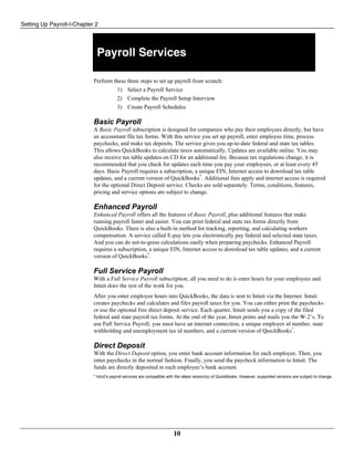 Setting Up Payroll-I-Chapter 2
10
Payroll Services
Perform these three steps to set up payroll from scratch:
1) Select a Payroll Service
2) Complete the Payroll Setup Interview
3) Create Payroll Schedules
Basic Payroll
A Basic Payroll subscription is designed for companies who pay their employees directly, but have
an accountant file tax forms. With this service you set up payroll, enter employee time, process
paychecks, and make tax deposits. The service gives you up-to-date federal and state tax tables.
This allows QuickBooks to calculate taxes automatically. Updates are available online. You may
also receive tax table updates on CD for an additional fee. Because tax regulations change, it is
recommended that you check for updates each time you pay your employees, or at least every 45
days. Basic Payroll requires a subscription, a unique EIN, Internet access to download tax table
updates, and a current version of QuickBooks*
. Additional fees apply and internet access is required
for the optional Direct Deposit service. Checks are sold separately. Terms, conditions, features,
pricing and service options are subject to change.
Enhanced Payroll
Enhanced Payroll offers all the features of Basic Payroll, plus additional features that make
running payroll faster and easier. You can print federal and state tax forms directly from
QuickBooks. There is also a built-in method for tracking, reporting, and calculating workers
compensation. A service called E-pay lets you electronically pay federal and selected state taxes.
And you can do net-to-gross calculations easily when preparing paychecks. Enhanced Payroll
requires a subscription, a unique EIN, Internet access to download tax table updates, and a current
version of QuickBooks*
.
Full Service Payroll
With a Full Service Payroll subscription, all you need to do is enter hours for your employees and
Intuit does the rest of the work for you.
After you enter employee hours into QuickBooks, the data is sent to Intuit via the Internet. Intuit
creates paychecks and calculates and files payroll taxes for you. You can either print the paychecks
or use the optional free direct deposit service. Each quarter, Intuit sends you a copy of the filed
federal and state payroll tax forms. At the end of the year, Intuit prints and mails you the W-2’s. To
use Full Service Payroll, you must have an internet connection, a unique employer id number, state
withholding and unemployment tax id numbers, and a current version of QuickBooks*
.
Direct Deposit
With the Direct Deposit option, you enter bank account information for each employee. Then, you
enter paychecks in the normal fashion. Finally, you send the paycheck information to Intuit. The
funds are directly deposited in each employee’s bank account.
* Intuit’s payroll services are compatible with the latest version(s) of QuickBooks. However, supported versions are subject to change.
 