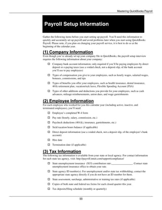 Mastering QuickBooks Payroll
11
Payroll Setup Information
Gather the following items before you start setting up payroll. You’ll need this information to
quickly and accurately set up payroll and avoid problems later when you start using QuickBooks
Payroll. Please note, if you plan on changing your payroll service, it is best to do so at the
beginning of the calendar year.
(1) Company Information
Even though you’ve already set up your company file in QuickBooks, the payroll setup interview
requires the following information about your company:
 Company bank account information; only required if you’ll be paying employees by direct
deposit or e-paying taxes (use a voided check, not a deposit slip, of the bank account
you’ll use to pay employees)
 Types of compensation you give to your employees, such as hourly wages, salaried wages,
bonuses, commissions, and tips
 Types of benefits you offer your employees, such as health insurance, dental insurance,
401k retirement plan, vacation/sick leave, Flexible Spending Account (FSA)
 Types of other additions and deductions you provide for your employees, such as cash
advances, mileage reimbursements, union dues, and wage garnishments
(2) Employee Information
For each employee who worked for you this calendar year (including active, inactive, and
terminated employees), you’ll need:
 Employee’s completed W-4 form
 Pay rate (hourly, salary, commission, etc.)
 Paycheck deductions (401(k), insurance, garnishments, etc.)
 Sick/vacation hours balance (if applicable)
 Direct deposit information (use a voided check, not a deposit slip, of the employee’s bank
account)
 Hire date
 Termination date (if applicable)
(3) Tax Information
The following tax information is available from your state or local agency. For contact information
for each state tax agency, visit: http://payroll.intuit.com/support/compliance/
 State unemployment insurance (SUI) contribution rate:________________. Contact state
unemployment insurance office to obtain your rate.
 State agency ID number(s). For unemployment and/or state tax withholding; contact the
appropriate state agency directly if you do not have an ID number for them.
 State assessment, surcharge, administrative or training tax rates (if applicable)
 Copies of both state and federal tax forms for each closed quarter this year.
 Tax deposits/filing schedule (monthly or quarterly)
 