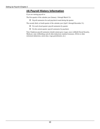 Setting Up Payroll-I-Chapter 2
12
(4) Payroll History Information
If you are starting payroll in:
The first quarter of the calendar year (January 1 through March 31):
 Payroll summaries for each paycheck issued during the quarter.
The second, third, or fourth quarter of the calendar year (April 1 through December 31):
 For each closed quarter: payroll summaries by quarter.
 For the current quarter: payroll summaries by paycheck.
Note: Employee payroll summaries should contain gross wages, taxes withheld (Social Security,
Medicare, state withholding) and all other deductions (medical insurance, 401(k) or other
retirement deductions, union dues, wage garnishments, etc.)
 