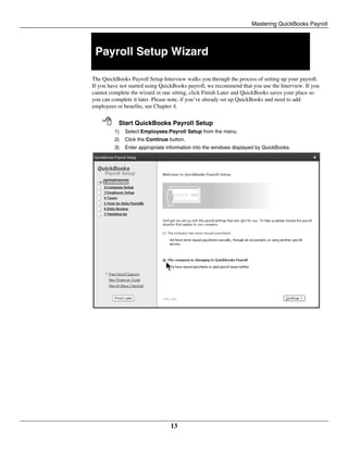 Mastering QuickBooks Payroll
13
Payroll Setup Wizard
The QuickBooks Payroll Setup Interview walks you through the process of setting up your payroll.
If you have not started using QuickBooks payroll, we recommend that you use the Interview. If you
cannot complete the wizard in one sitting, click Finish Later and QuickBooks saves your place so
you can complete it later. Please note, if you’ve already set up QuickBooks and need to add
employees or benefits, see Chapter 4.
 Start QuickBooks Payroll Setup
1) Select Employees:Payroll Setup from the menu.
2) Click the Continue button.
3) Enter appropriate information into the windows displayed by QuickBooks.
 