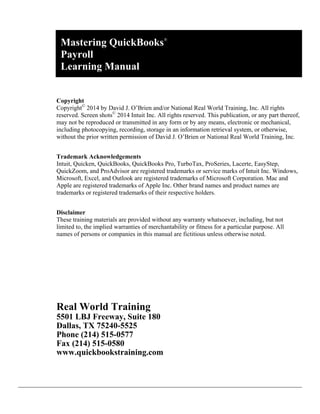 Payroll
Learning Manual
Copyright
Copyright©
2014 by David J. O’Brien and/or National Real World Training, Inc. All rights
reserved. Screen shots©
2014 Intuit Inc. All rights reserved. This publication, or any part thereof,
may not be reproduced or transmitted in any form or by any means, electronic or mechanical,
including photocopying, recording, storage in an information retrieval system, or otherwise,
without the prior written permission of David J. O’Brien or National Real World Training, Inc.
Trademark Acknowledgements
Intuit, Quicken, QuickBooks, QuickBooks Pro, TurboTax, ProSeries, Lacerte, EasyStep,
QuickZoom, and ProAdvisor are registered trademarks or service marks of Intuit Inc. Windows,
Microsoft, Excel, and Outlook are registered trademarks of Microsoft Corporation. Mac and
Apple are registered trademarks of Apple Inc. Other brand names and product names are
trademarks or registered trademarks of their respective holders.
Disclaimer
These training materials are provided without any warranty whatsoever, including, but not
limited to, the implied warranties of merchantability or fitness for a particular purpose. All
names of persons or companies in this manual are fictitious unless otherwise noted.
Real World Training
5501 LBJ Freeway, Suite 180
Dallas, TX 75240-5525
Phone (214) 515-0577
Fax (214) 515-0580
www.quickbookstraining.com
Mastering QuickBooks®
 