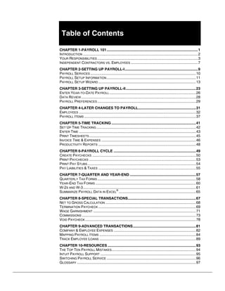 Table of Contents
CHAPTER 1-PAYROLL 101..........................................................................................1
INTRODUCTION .................................................................................................................2
YOUR RESPONSIBILITIES ...................................................................................................3
INDEPENDENT CONTRACTORS VS. EMPLOYEES ..................................................................7
CHAPTER 2-SETTING UP PAYROLL-I........................................................................9
PAYROLL SERVICES ........................................................................................................10
PAYROLL SETUP INFORMATION........................................................................................11
PAYROLL SETUP WIZARD ................................................................................................13
CHAPTER 3-SETTING UP PAYROLL-II.....................................................................23
ENTER YEAR-TO-DATE PAYROLL .....................................................................................26
DATA REVIEW.................................................................................................................28
PAYROLL PREFERENCES .................................................................................................29
CHAPTER 4-LATER CHANGES TO PAYROLL.........................................................31
EMPLOYEES ...................................................................................................................32
PAYROLL ITEMS ..............................................................................................................37
CHAPTER 5-TIME TRACKING ...................................................................................41
SET UP TIME TRACKING ..................................................................................................42
ENTER TIME ...................................................................................................................43
PRINT TIMESHEETS.........................................................................................................45
INVOICE TIME & EXPENSES .............................................................................................46
PRODUCTIVITY REPORTS ................................................................................................48
CHAPTER 6-PAYROLL CYCLE .................................................................................49
CREATE PAYCHECKS ......................................................................................................50
PRINT PAYCHECKS .........................................................................................................53
PRINT PAY STUBS...........................................................................................................54
PAY LIABILITIES & TAXES ................................................................................................55
CHAPTER 7-QUARTER AND YEAR-END .................................................................57
QUARTERLY TAX FORMS .................................................................................................58
YEAR-END TAX FORMS ...................................................................................................60
W-2S AND W-3...............................................................................................................61
SUMMARIZE PAYROLL DATA IN EXCEL
®
............................................................................65
CHAPTER 8-SPECIAL TRANSACTIONS...................................................................67
NET TO GROSS CALCULATION .........................................................................................68
TERMINATION PAYCHECK ................................................................................................69
WAGE GARNISHMENT .....................................................................................................71
COMMISSIONS ................................................................................................................73
VOID PAYCHECK .............................................................................................................78
CHAPTER 9-ADVANCED TRANSACTIONS..............................................................81
COMPANY & EMPLOYEE EXPENSES .................................................................................82
MAPPING PAYROLL ITEMS ...............................................................................................84
TRACK EMPLOYEE LOANS ...............................................................................................89
CHAPTER 10-RESOURCES .......................................................................................93
THE TOP TEN PAYROLL MISTAKES...................................................................................94
INTUIT PAYROLL SUPPORT ..............................................................................................95
SWITCHING PAYROLL SERVICE ........................................................................................96
GLOSSARY .....................................................................................................................97
 