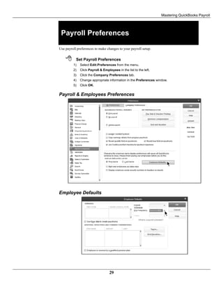 Mastering QuickBooks Payroll
29
Payroll Preferences
Use payroll preferences to make changes to your payroll setup.
 Set Payroll Preferences
1) Select Edit:Preferences from the menu.
2) Click Payroll & Employees in the list to the left.
3) Click the Company Preferences tab.
4) Change appropriate information in the Preferences window.
5) Click OK.
Payroll & Employees Preferences
Employee Defaults
 