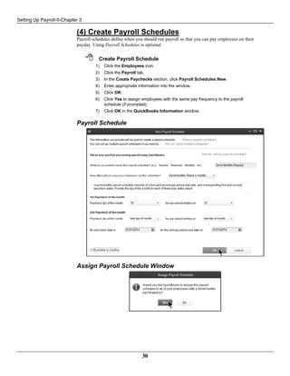 Setting Up Payroll-II-Chapter 3
30
(4) Create Payroll Schedules
Payroll schedules define when you should run payroll so that you can pay employees on their
payday. Using Payroll Schedules is optional.
 Create Payroll Schedule
1) Click the Employees icon.
2) Click the Payroll tab.
3) In the Create Paychecks section, click Payroll Schedules:New.
4) Enter appropriate information into the window.
5) Click OK.
6) Click Yes to assign employees with the same pay frequency to the payroll
schedule (if prompted).
7) Click OK in the QuickBooks Information window.
Payroll Schedule
Assign Payroll Schedule Window
 
