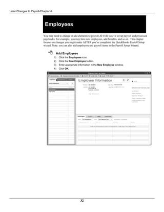 Later Changes to Payroll-Chapter 4
32
Employees
You may need to change or add elements to payroll AFTER you’ve set up payroll and processed
paychecks. For example, you may hire new employees, add benefits, and so on. This chapter
focuses on changes you might make AFTER you’ve completed the QuickBooks Payroll Setup
wizard. Note: you can also add employees and payroll items in the Payroll Setup Wizard.
 Add Employees
1) Click the Employees icon.
2) Click the New Employee button.
3) Enter appropriate information in the New Employee window.
4) Click OK.
 