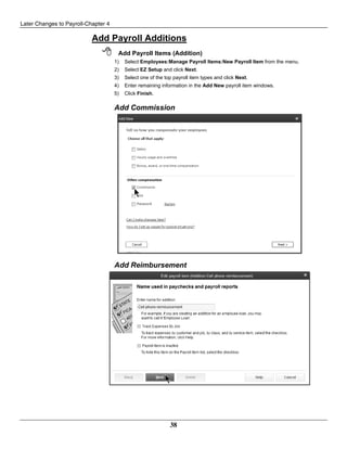 Later Changes to Payroll-Chapter 4
38
Add Payroll Additions
 Add Payroll Items (Addition)
1) Select Employees:Manage Payroll Items:New Payroll Item from the menu.
2) Select EZ Setup and click Next.
3) Select one of the top payroll item types and click Next.
4) Enter remaining information in the Add New payroll item windows.
5) Click Finish.
Add Commission
Add Reimbursement
 
