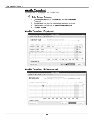 Time Tracking-Chapter 5
44
Weekly Timesheet
This allows entry of an employee's time for a full week.
 Enter Time on Timesheet
1) Click the Enter Time icon on the Home page and select Use Weekly
Timesheet.
2) Click the Name drop-down list and select the appropriate employee.
3) Enter remaining information in the Weekly Timesheet window.
4) Click Save & Close.
Weekly Timesheet (Employee)
Weekly Timesheet (Subcontractor)
 