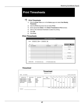 Mastering QuickBooks Payroll
45
Print Timesheets
 Print Timesheets
1) Click the Enter Time icon on the Home page and select Use Weekly
Timesheet.
2) Click the Print drop-down list and select Print.
3) Enter appropriate Dates in the Select Timesheets to Print window.
4) Click on the individual timesheets to select for printing.
5) Click OK.
6) Click Print.
Print Timesheets
Timesheet
 
