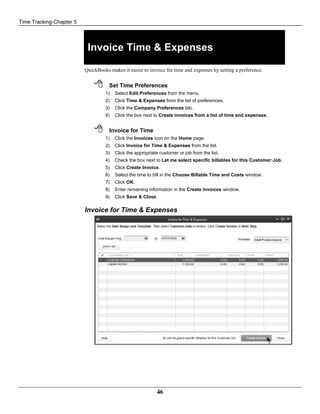 Time Tracking-Chapter 5
46
Invoice Time & Expenses
QuickBooks makes it easier to invoice for time and expenses by setting a preference.
 Set Time Preferences
1) Select Edit:Preferences from the menu.
2) Click Time & Expenses from the list of preferences.
3) Click the Company Preferences tab.
4) Click the box next to Create invoices from a list of time and expenses.
 Invoice for Time
1) Click the Invoices icon on the Home page.
2) Click Invoice for Time & Expenses from the list.
3) Click the appropriate customer or job from the list.
4) Check the box next to Let me select specific billables for this Customer:Job.
5) Click Create Invoice.
6) Select the time to bill in the Choose Billable Time and Costs window.
7) Click OK.
8) Enter remaining information in the Create Invoices window.
9) Click Save & Close.
Invoice for Time & Expenses
 