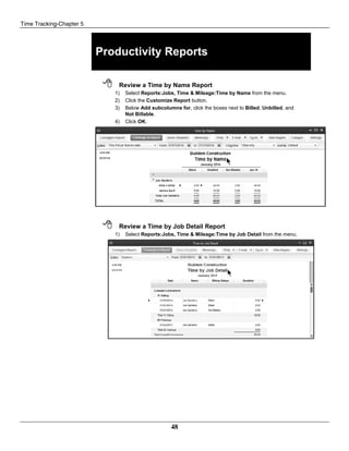 Time Tracking-Chapter 5
48
Productivity Reports
 Review a Time by Name Report
1) Select Reports:Jobs, Time & Mileage:Time by Name from the menu.
2) Click the Customize Report button.
3) Below Add subcolumns for, click the boxes next to Billed, Unbilled, and
Not Billable.
4) Click OK.
 Review a Time by Job Detail Report
1) Select Reports:Jobs, Time & Mileage:Time by Job Detail from the menu.
 