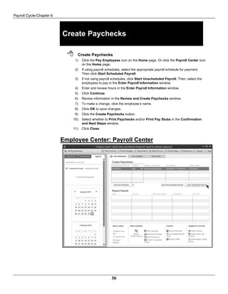 Payroll Cycle-Chapter 6
50
Create Paychecks
 Create Paychecks
1) Click the Pay Employees icon on the Home page. Or click the Payroll Center icon
on the Home page.
2) If using payroll schedules, select the appropriate payroll schedule for payment.
Then click Start Scheduled Payroll.
3) If not using payroll schedules, click Start Unscheduled Payroll. Then, select the
employees to pay in the Enter Payroll Information window.
4) Enter and review hours in the Enter Payroll Information window.
5) Click Continue.
6) Review information in the Review and Create Paychecks window.
7) To make a change, click the employee’s name.
8) Click OK to save changes.
9) Click the Create Paychecks button.
10) Select whether to Print Paychecks and/or Print Pay Stubs in the Confirmation
and Next Steps window.
11) Click Close.
Employee Center: Payroll Center
 
