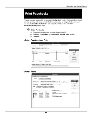Mastering QuickBooks Payroll
53
Print Paychecks
You can print a paycheck while reviewing it in the Paycheck window. This method works well
if you are printing only one or two checks. If you are printing several paychecks at once, you
can click the Print Paychecks button in the Payroll Center or select File:Print
Forms:Paychecks from the menu.
 Print Paychecks
1) Create paychecks as usual using the steps on page 50.
2) Click Print Paychecks in the Confirmation and Next Steps window.
3) Click Print.
Select Paychecks to Print
Print Checks
 