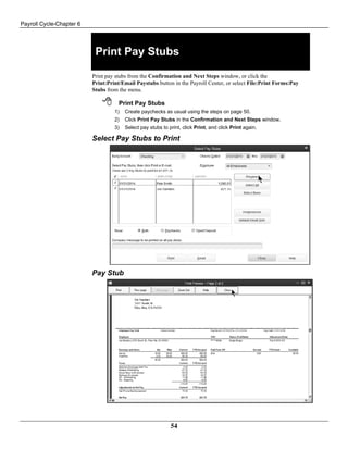 Payroll Cycle-Chapter 6
54
Print Pay Stubs
Print pay stubs from the Confirmation and Next Steps window, or click the
Print:Print/Email Paystubs button in the Payroll Center, or select File:Print Forms:Pay
Stubs from the menu.
 Print Pay Stubs
1) Create paychecks as usual using the steps on page 50.
2) Click Print Pay Stubs in the Confirmation and Next Steps window.
3) Select pay stubs to print, click Print, and click Print again.
Select Pay Stubs to Print
Pay Stub
 