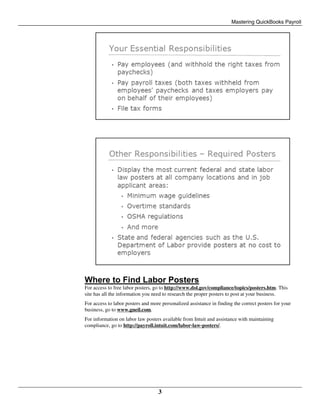 Mastering QuickBooks Payroll
3
Where to Find Labor Posters
For access to free labor posters, go to http://www.dol.gov/compliance/topics/posters.htm. This
site has all the information you need to research the proper posters to post at your business.
For access to labor posters and more personalized assistance in finding the correct posters for your
business, go to www.gneil.com.
For information on labor law posters available from Intuit and assistance with maintaining
compliance, go to http://payroll.intuit.com/labor-law-posters/.
 