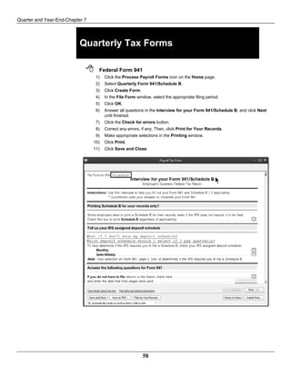 Quarter and Year-End-Chapter 7
58
Quarterly Tax Forms
 Federal Form 941
1) Click the Process Payroll Forms icon on the Home page.
2) Select Quarterly Form 941/Schedule B.
3) Click Create Form.
4) In the File Form window, select the appropriate filing period.
5) Click OK.
6) Answer all questions in the Interview for your Form 941/Schedule B, and click Next
until finished.
7) Click the Check for errors button.
8) Correct any errors, if any. Then, click Print for Your Records.
9) Make appropriate selections in the Printing window.
10) Click Print.
11) Click Save and Close.
 