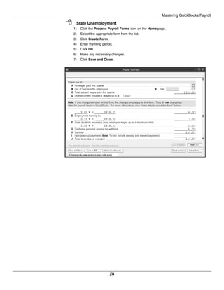 Mastering QuickBooks Payroll
59
 State Unemployment
1) Click the Process Payroll Forms icon on the Home page.
2) Select the appropriate form from the list.
3) Click Create Form.
4) Enter the filing period.
5) Click OK.
6) Make any necessary changes.
7) Click Save and Close.
 